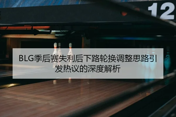 BLG季后赛失利后下路轮换调整思路引发热议的深度解析